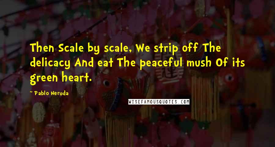 Pablo Neruda Quotes: Then Scale by scale, We strip off The delicacy And eat The peaceful mush Of its green heart.