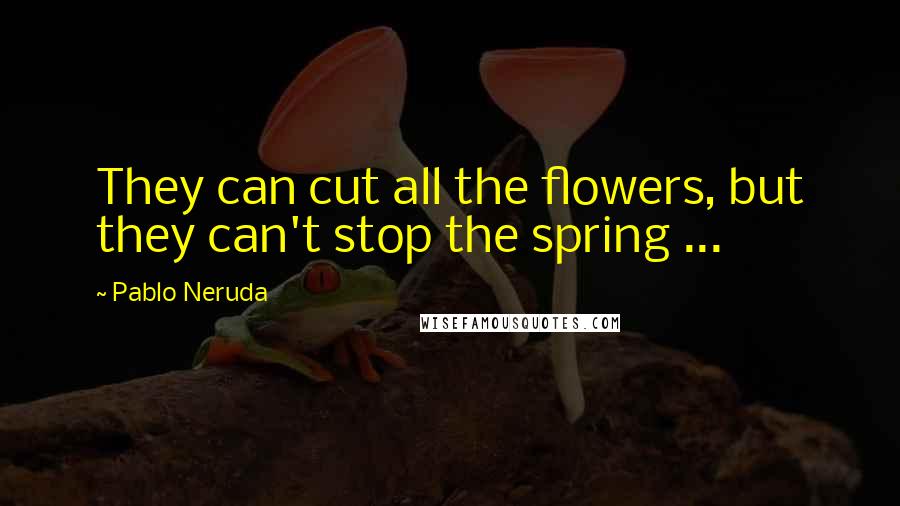Pablo Neruda Quotes: They can cut all the flowers, but they can't stop the spring ...