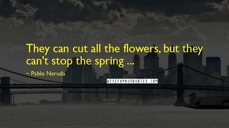 Pablo Neruda Quotes: They can cut all the flowers, but they can't stop the spring ...