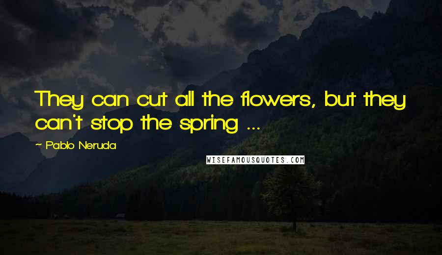 Pablo Neruda Quotes: They can cut all the flowers, but they can't stop the spring ...