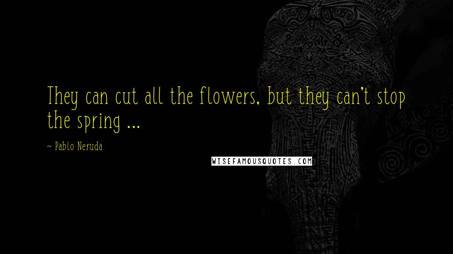 Pablo Neruda Quotes: They can cut all the flowers, but they can't stop the spring ...
