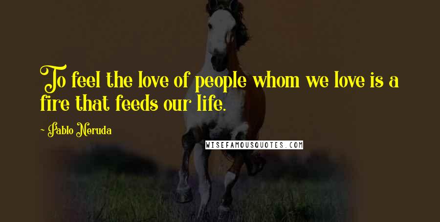 Pablo Neruda Quotes: To feel the love of people whom we love is a fire that feeds our life.