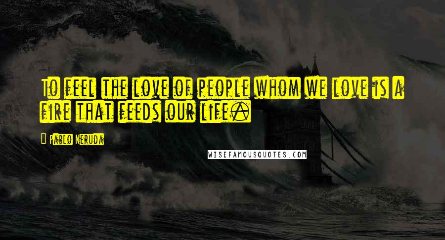 Pablo Neruda Quotes: To feel the love of people whom we love is a fire that feeds our life.
