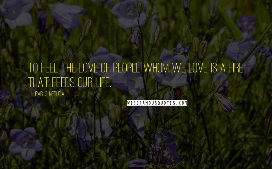 Pablo Neruda Quotes: To feel the love of people whom we love is a fire that feeds our life.