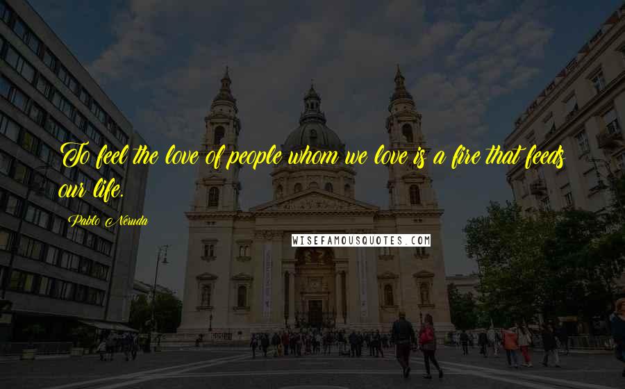 Pablo Neruda Quotes: To feel the love of people whom we love is a fire that feeds our life.