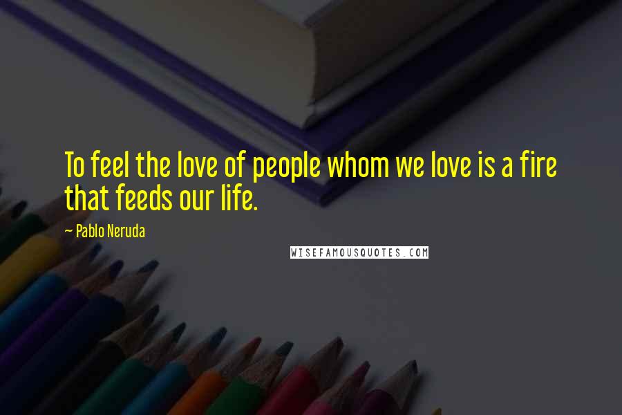 Pablo Neruda Quotes: To feel the love of people whom we love is a fire that feeds our life.