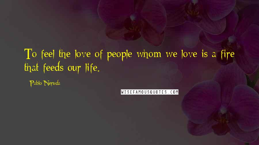 Pablo Neruda Quotes: To feel the love of people whom we love is a fire that feeds our life.