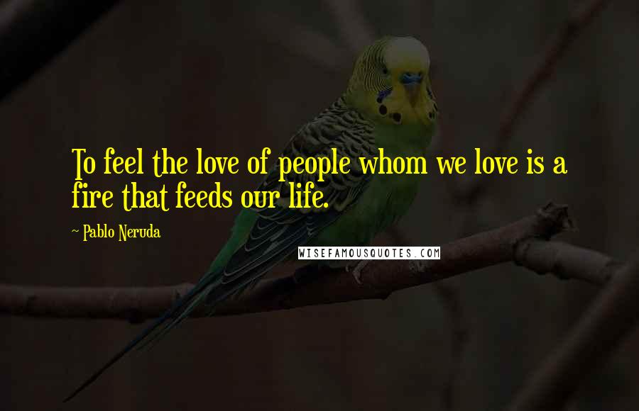 Pablo Neruda Quotes: To feel the love of people whom we love is a fire that feeds our life.