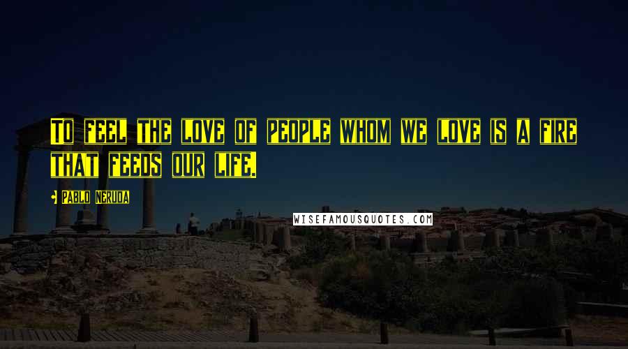 Pablo Neruda Quotes: To feel the love of people whom we love is a fire that feeds our life.