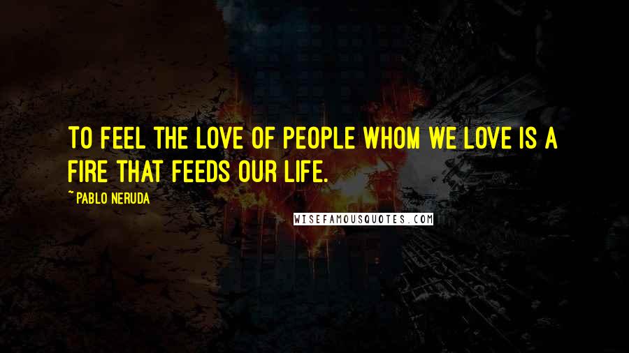 Pablo Neruda Quotes: To feel the love of people whom we love is a fire that feeds our life.