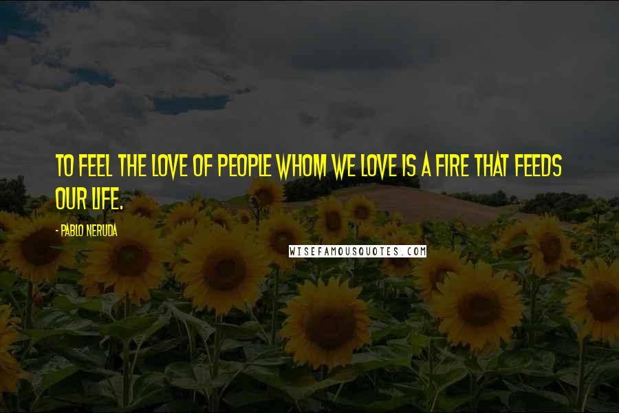 Pablo Neruda Quotes: To feel the love of people whom we love is a fire that feeds our life.