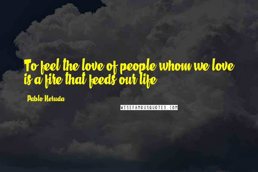 Pablo Neruda Quotes: To feel the love of people whom we love is a fire that feeds our life.