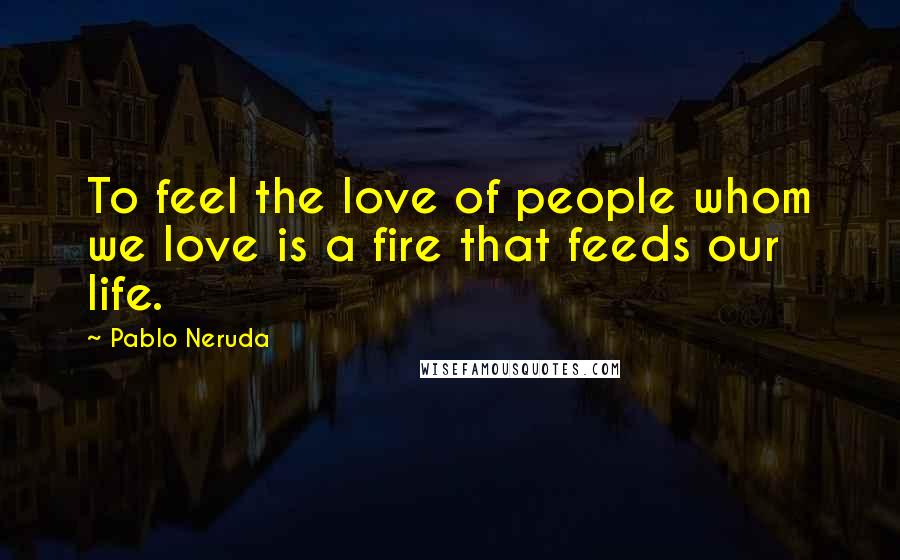 Pablo Neruda Quotes: To feel the love of people whom we love is a fire that feeds our life.