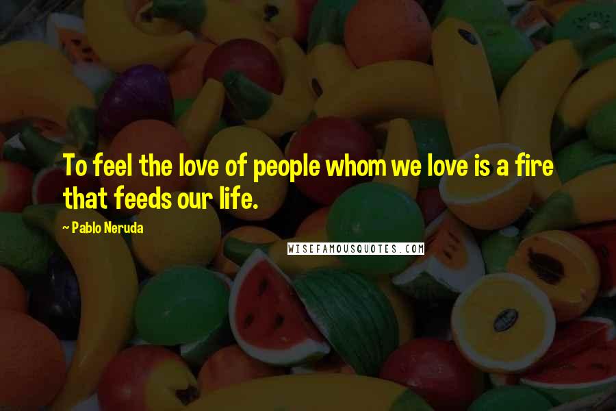 Pablo Neruda Quotes: To feel the love of people whom we love is a fire that feeds our life.