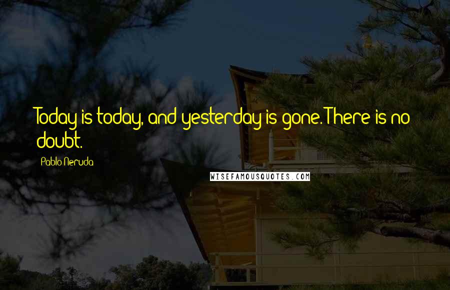 Pablo Neruda Quotes: Today is today, and yesterday is gone. There is no doubt.