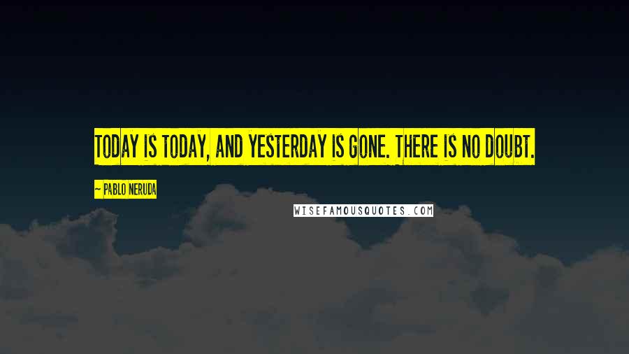 Pablo Neruda Quotes: Today is today, and yesterday is gone. There is no doubt.