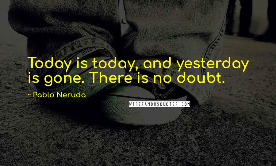 Pablo Neruda Quotes: Today is today, and yesterday is gone. There is no doubt.