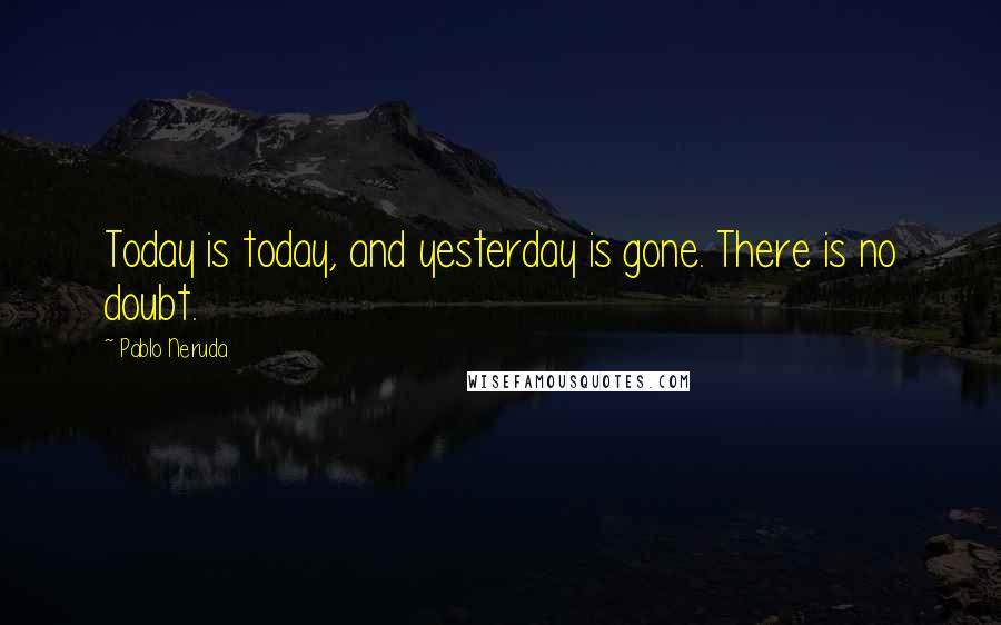 Pablo Neruda Quotes: Today is today, and yesterday is gone. There is no doubt.