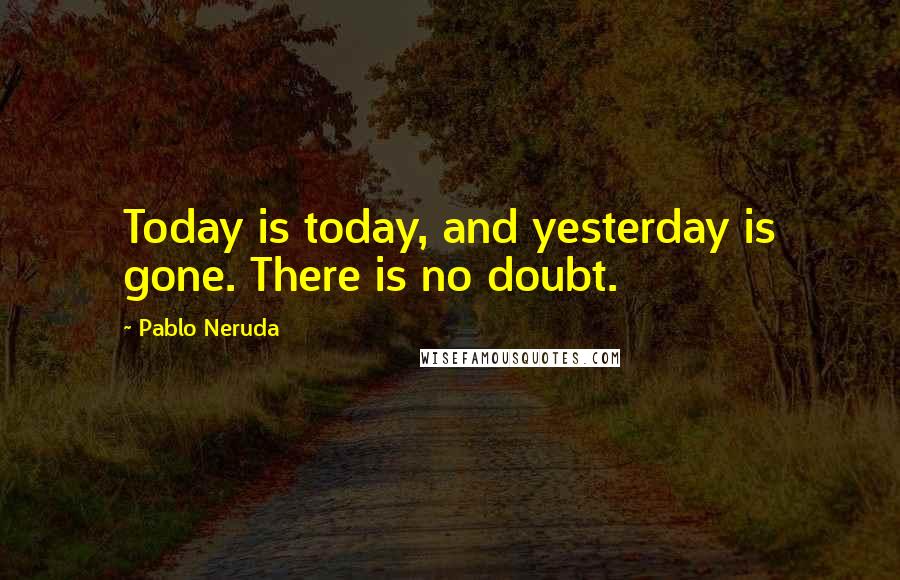 Pablo Neruda Quotes: Today is today, and yesterday is gone. There is no doubt.
