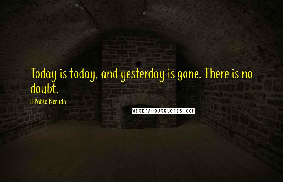 Pablo Neruda Quotes: Today is today, and yesterday is gone. There is no doubt.
