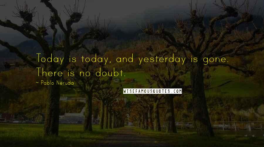 Pablo Neruda Quotes: Today is today, and yesterday is gone. There is no doubt.