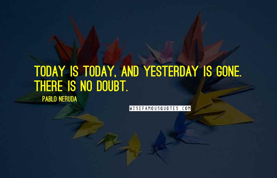 Pablo Neruda Quotes: Today is today, and yesterday is gone. There is no doubt.