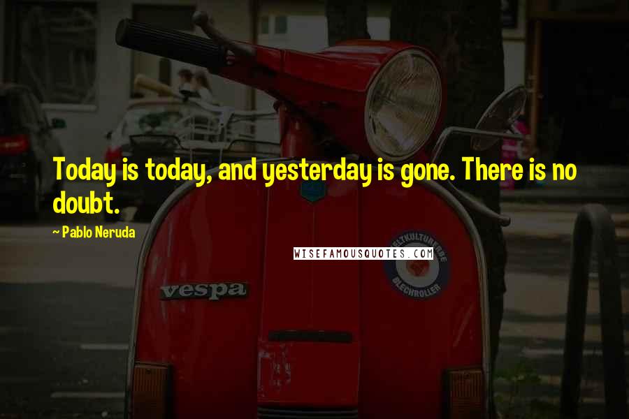 Pablo Neruda Quotes: Today is today, and yesterday is gone. There is no doubt.