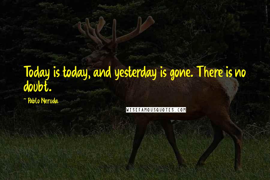 Pablo Neruda Quotes: Today is today, and yesterday is gone. There is no doubt.