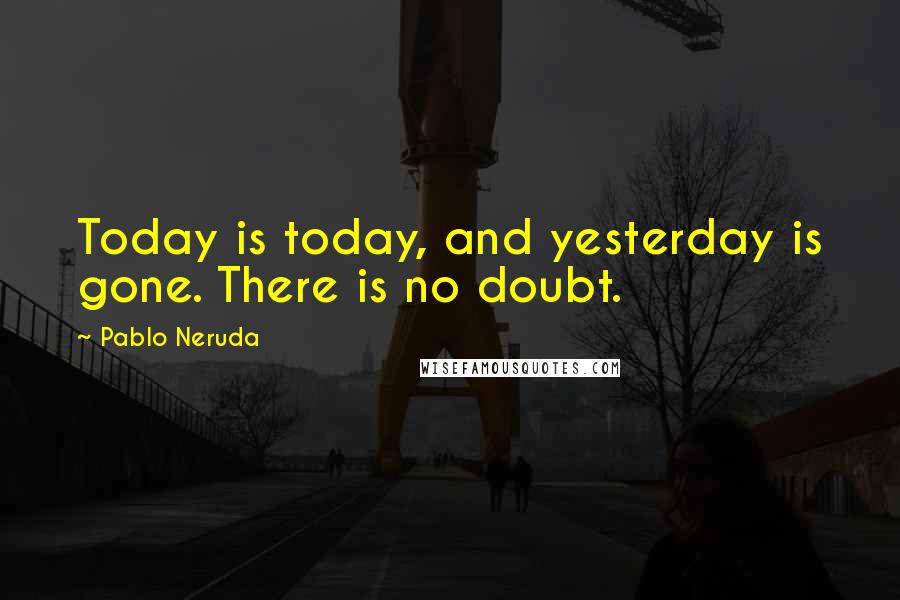 Pablo Neruda Quotes: Today is today, and yesterday is gone. There is no doubt.