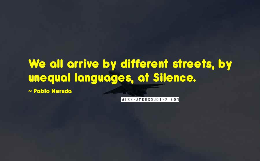 Pablo Neruda Quotes: We all arrive by different streets, by unequal languages, at Silence.