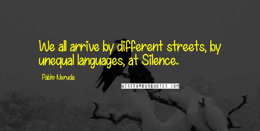 Pablo Neruda Quotes: We all arrive by different streets, by unequal languages, at Silence.