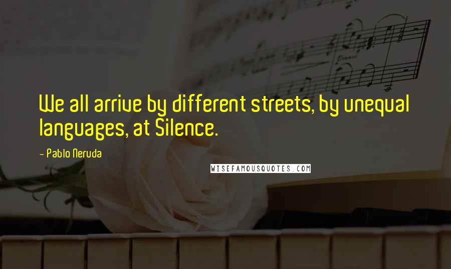 Pablo Neruda Quotes: We all arrive by different streets, by unequal languages, at Silence.