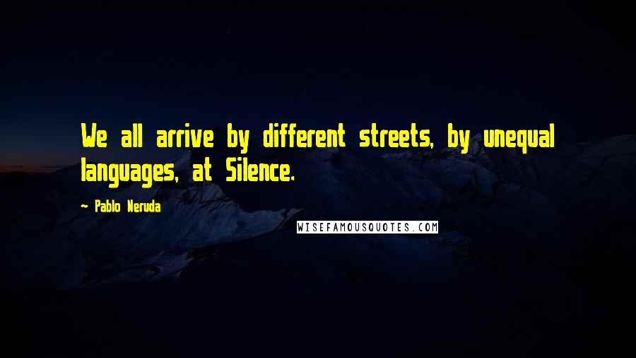 Pablo Neruda Quotes: We all arrive by different streets, by unequal languages, at Silence.