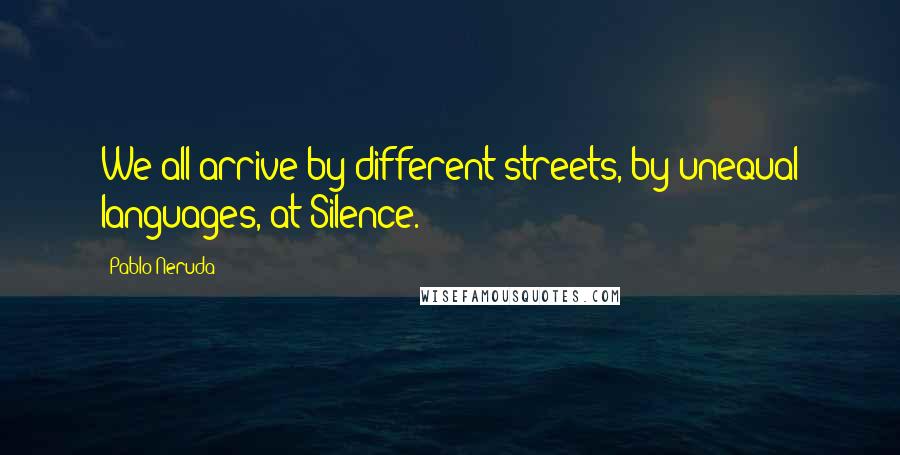 Pablo Neruda Quotes: We all arrive by different streets, by unequal languages, at Silence.