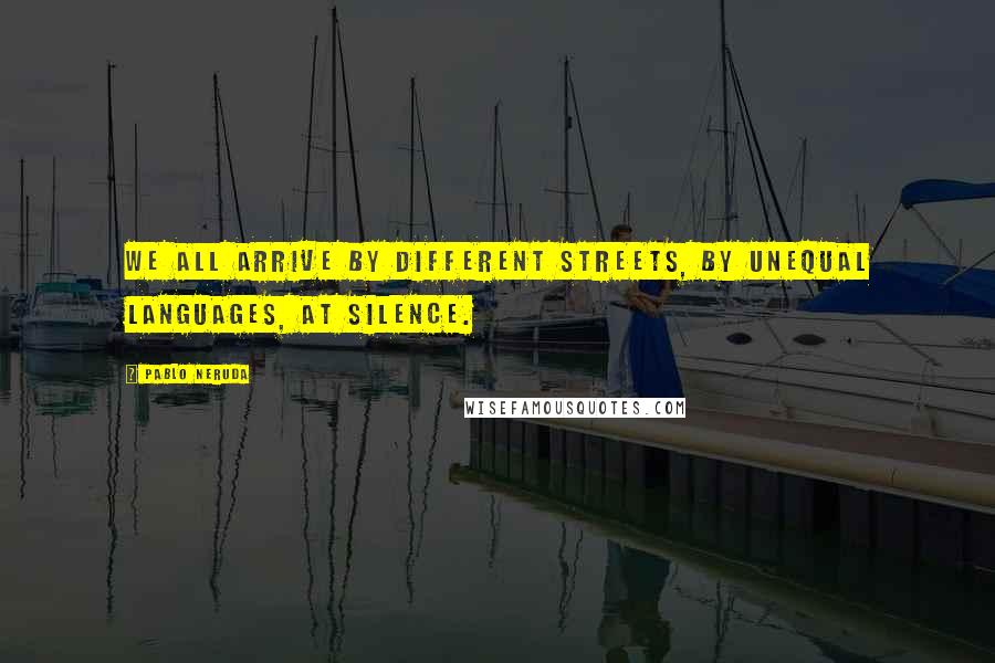 Pablo Neruda Quotes: We all arrive by different streets, by unequal languages, at Silence.