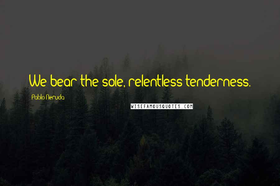 Pablo Neruda Quotes: We bear the sole, relentless tenderness.