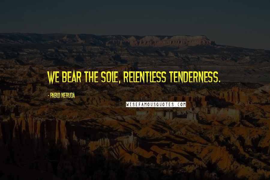 Pablo Neruda Quotes: We bear the sole, relentless tenderness.