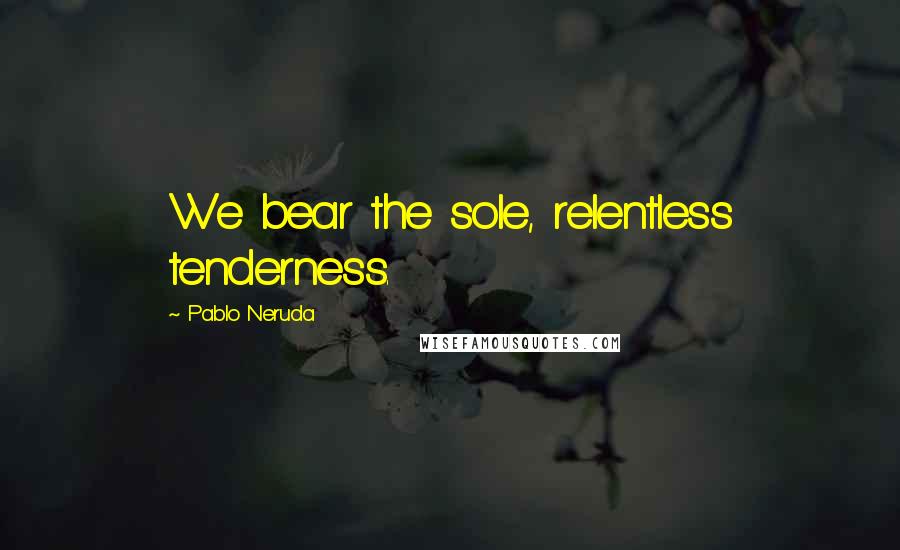 Pablo Neruda Quotes: We bear the sole, relentless tenderness.