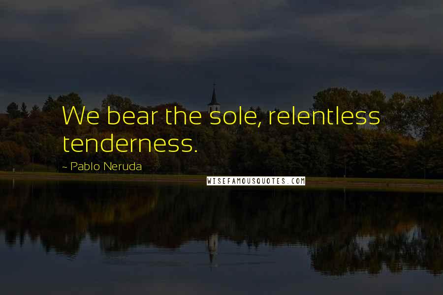 Pablo Neruda Quotes: We bear the sole, relentless tenderness.