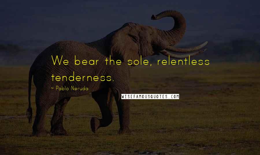 Pablo Neruda Quotes: We bear the sole, relentless tenderness.