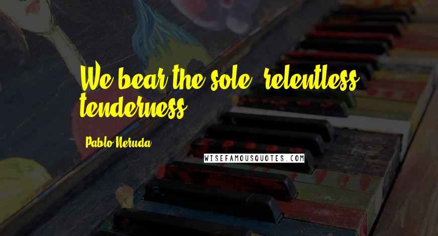 Pablo Neruda Quotes: We bear the sole, relentless tenderness.