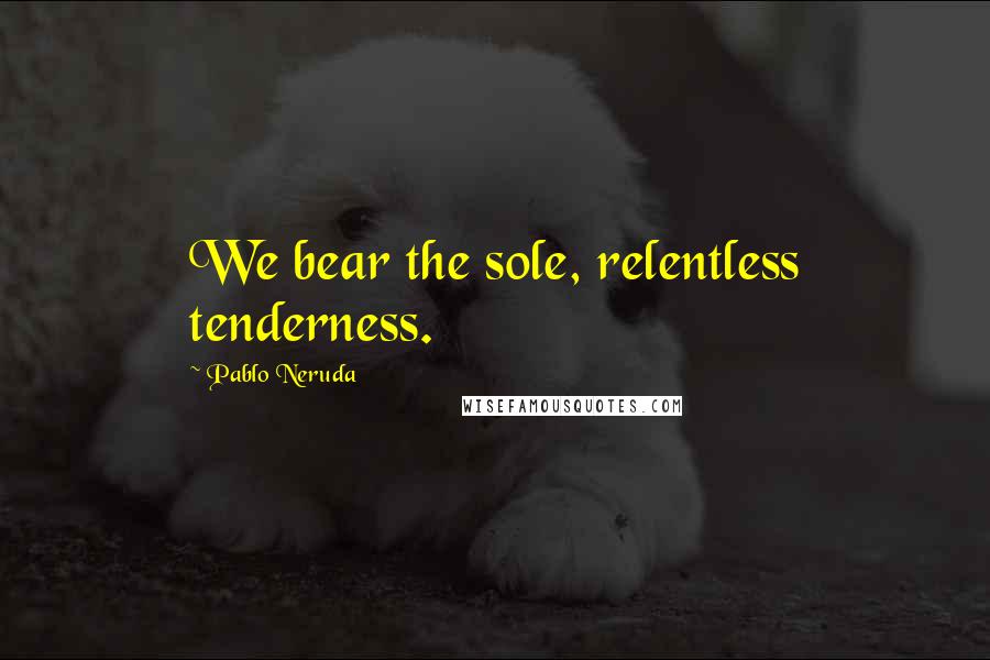 Pablo Neruda Quotes: We bear the sole, relentless tenderness.