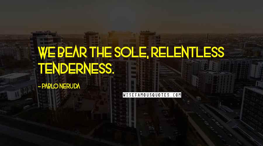 Pablo Neruda Quotes: We bear the sole, relentless tenderness.