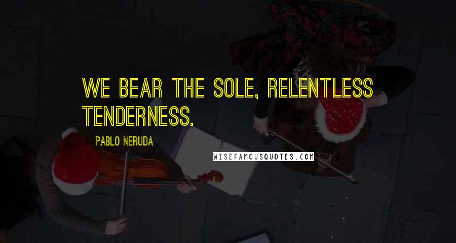 Pablo Neruda Quotes: We bear the sole, relentless tenderness.