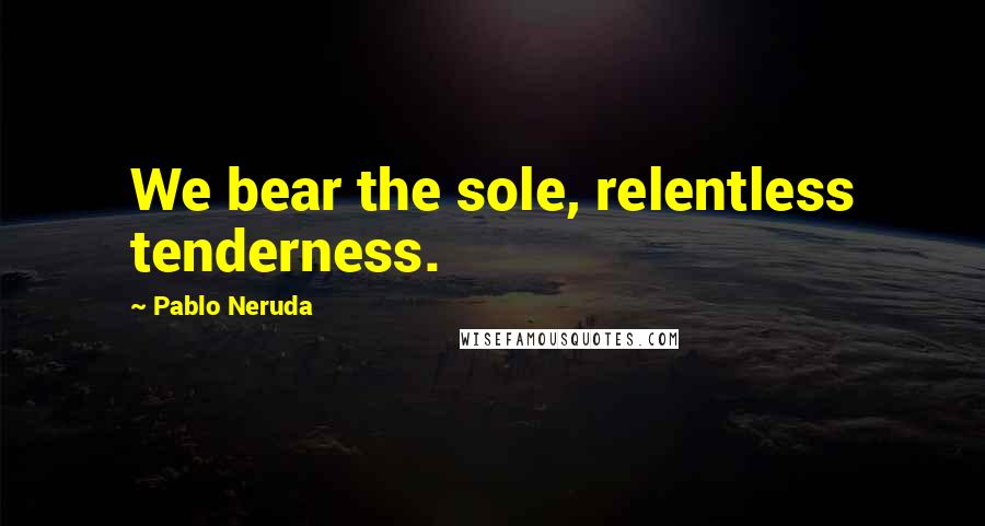 Pablo Neruda Quotes: We bear the sole, relentless tenderness.