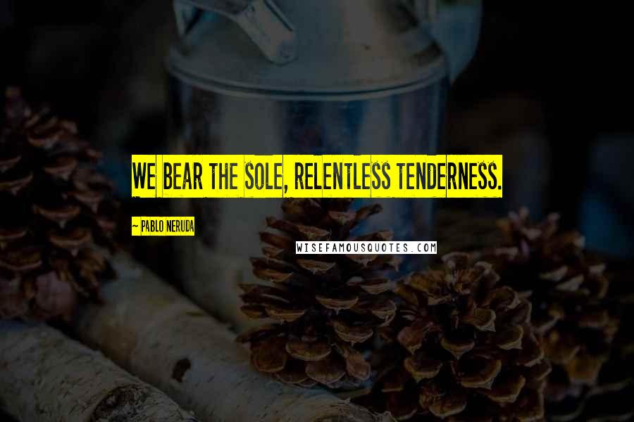 Pablo Neruda Quotes: We bear the sole, relentless tenderness.