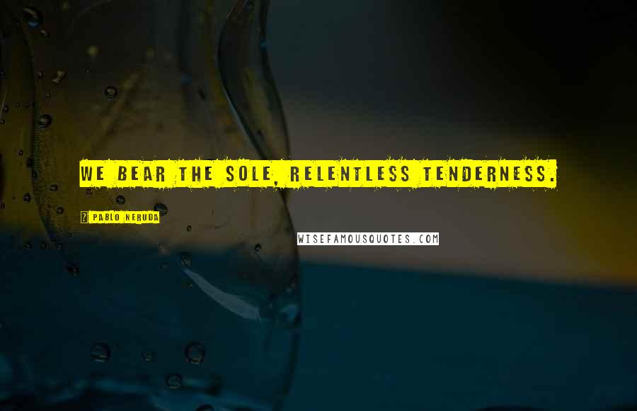 Pablo Neruda Quotes: We bear the sole, relentless tenderness.