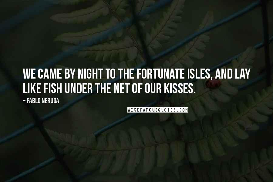 Pablo Neruda Quotes: We came by night to the Fortunate Isles, And lay like fish Under the net of our kisses.