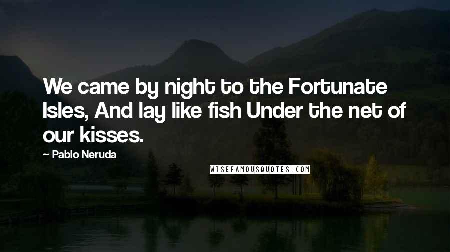 Pablo Neruda Quotes: We came by night to the Fortunate Isles, And lay like fish Under the net of our kisses.