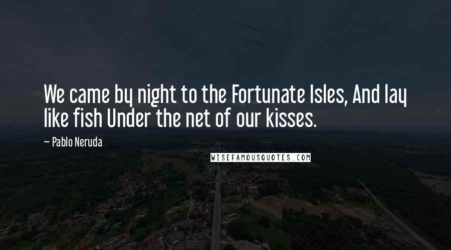 Pablo Neruda Quotes: We came by night to the Fortunate Isles, And lay like fish Under the net of our kisses.